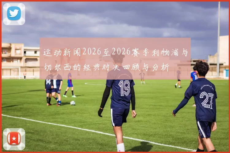 运动新闻2026至2026赛季利物浦与切尔西的经典对决回顾与分析