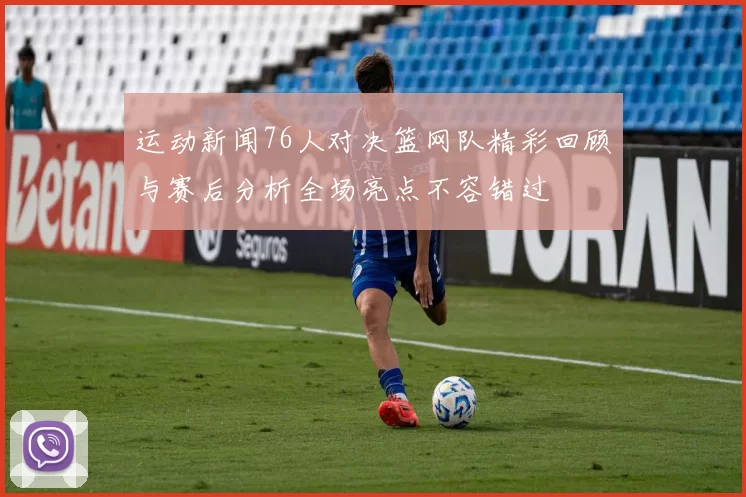运动新闻76人对决篮网队精彩回顾与赛后分析全场亮点不容错过