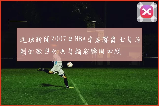运动新闻2007年NBA季后赛爵士与马刺的激烈对决与精彩瞬间回顾