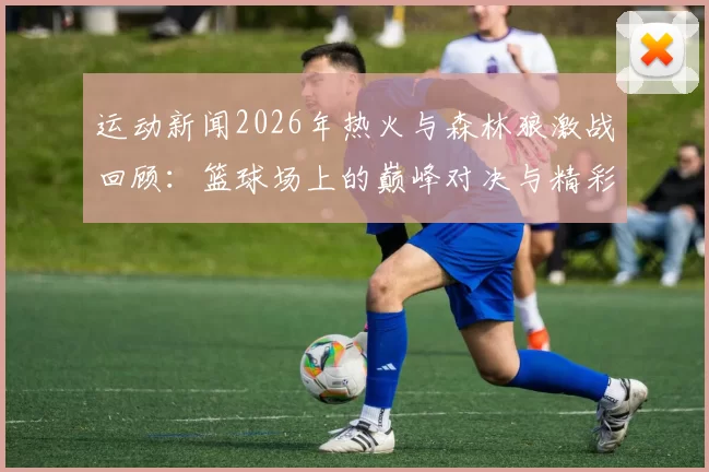 运动新闻2026年热火与森林狼激战回顾：篮球场上的巅峰对决与精彩瞬间