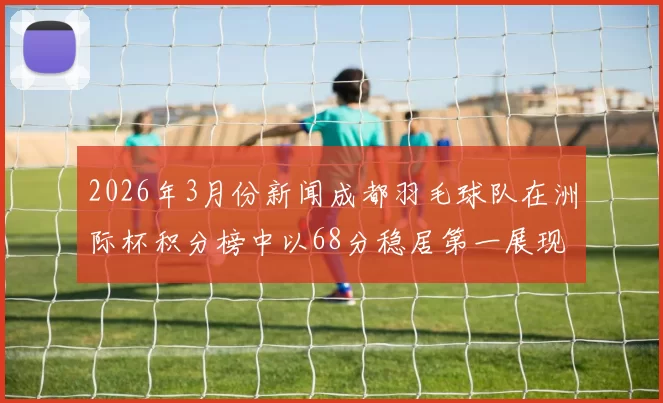 2026年3月份新闻成都羽毛球队在洲际杯积分榜中以68分稳居第一展现强劲实力