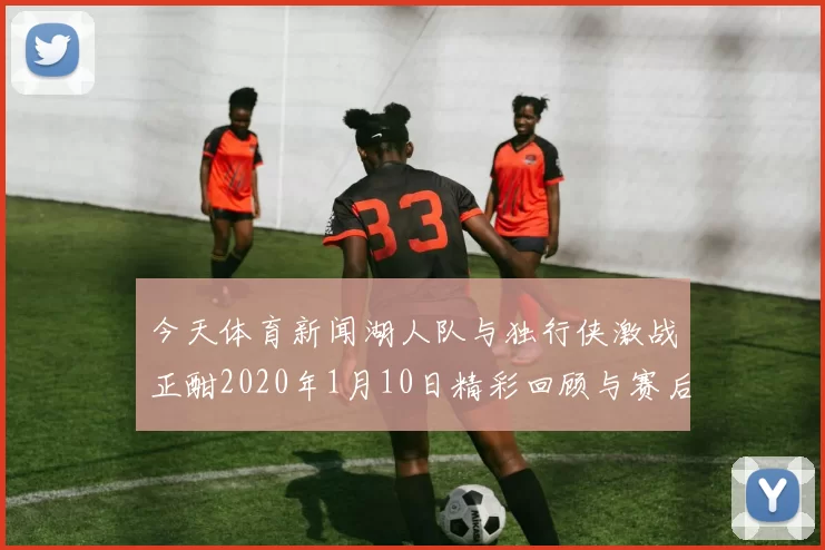 今天体育新闻湖人队与独行侠激战正酣2020年1月10日精彩回顾与赛后分析