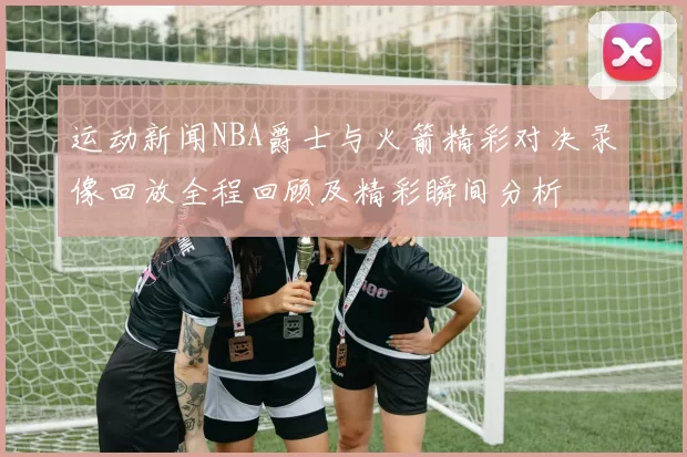 运动新闻NBA爵士与火箭精彩对决录像回放全程回顾及精彩瞬间分析