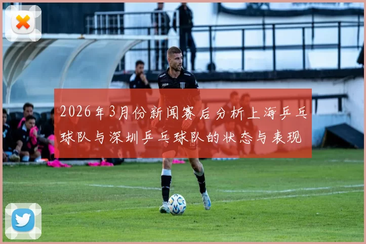 2026年3月份新闻赛后分析上海乒乓球队与深圳乒乓球队的状态与表现对比